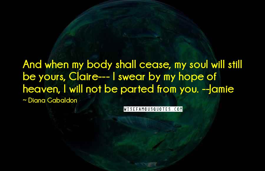 Diana Gabaldon Quotes: And when my body shall cease, my soul will still be yours, Claire--- I swear by my hope of heaven, I will not be parted from you. --Jamie