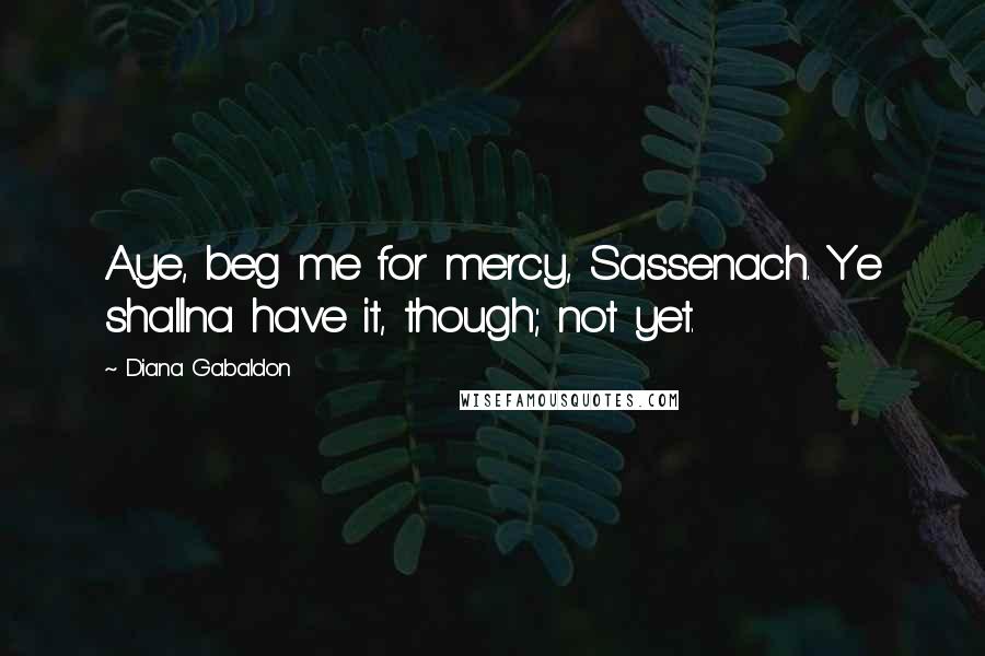 Diana Gabaldon Quotes: Aye, beg me for mercy, Sassenach. Ye shallna have it, though; not yet.