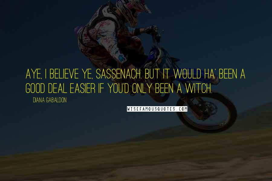 Diana Gabaldon Quotes: Aye, I believe ye, Sassenach. But it would ha' been a good deal easier if you'd only been a witch.