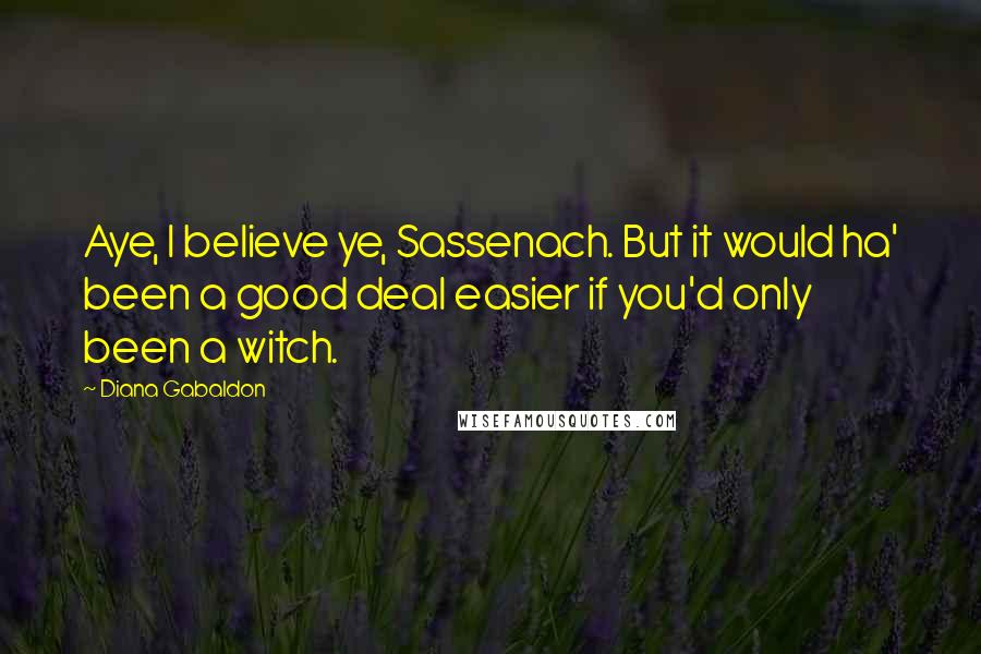 Diana Gabaldon Quotes: Aye, I believe ye, Sassenach. But it would ha' been a good deal easier if you'd only been a witch.