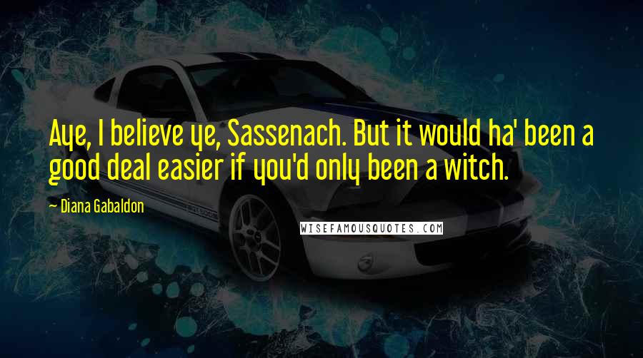 Diana Gabaldon Quotes: Aye, I believe ye, Sassenach. But it would ha' been a good deal easier if you'd only been a witch.