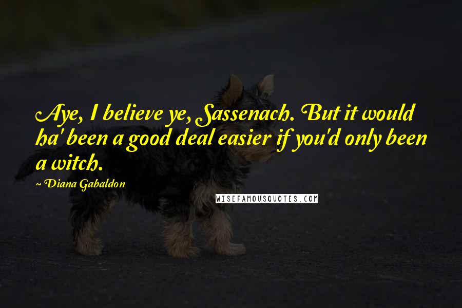 Diana Gabaldon Quotes: Aye, I believe ye, Sassenach. But it would ha' been a good deal easier if you'd only been a witch.