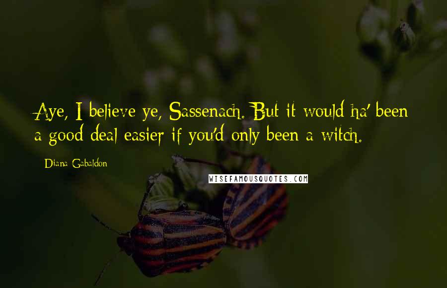 Diana Gabaldon Quotes: Aye, I believe ye, Sassenach. But it would ha' been a good deal easier if you'd only been a witch.