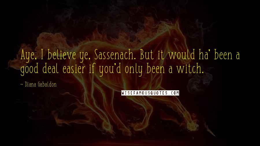 Diana Gabaldon Quotes: Aye, I believe ye, Sassenach. But it would ha' been a good deal easier if you'd only been a witch.