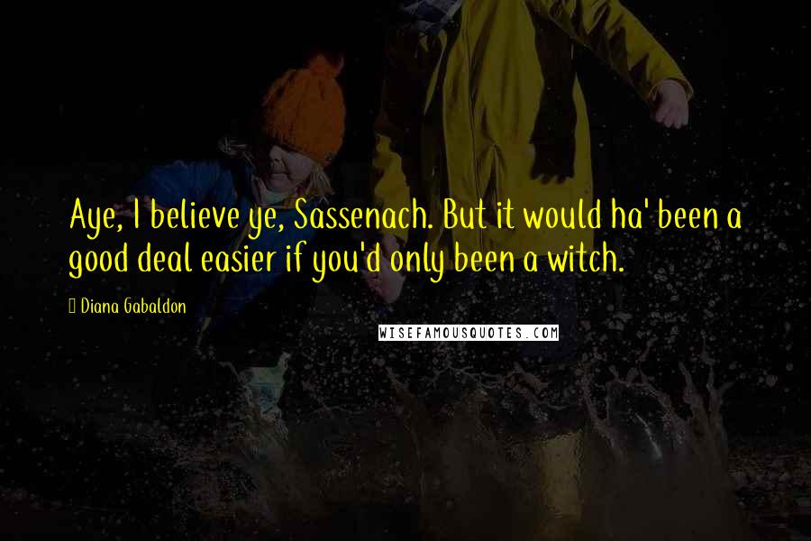 Diana Gabaldon Quotes: Aye, I believe ye, Sassenach. But it would ha' been a good deal easier if you'd only been a witch.