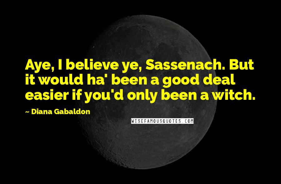 Diana Gabaldon Quotes: Aye, I believe ye, Sassenach. But it would ha' been a good deal easier if you'd only been a witch.