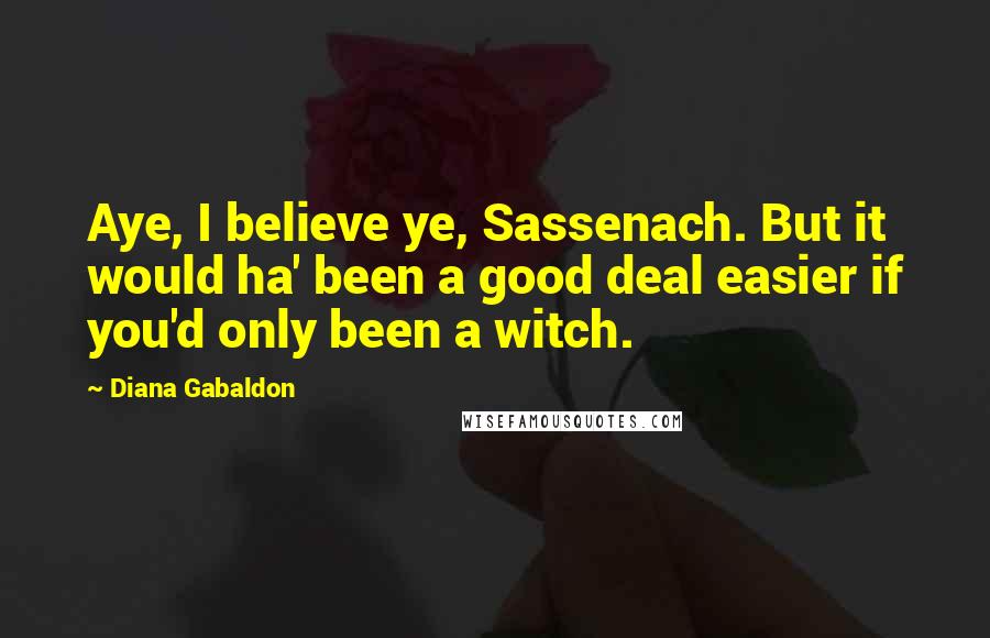 Diana Gabaldon Quotes: Aye, I believe ye, Sassenach. But it would ha' been a good deal easier if you'd only been a witch.