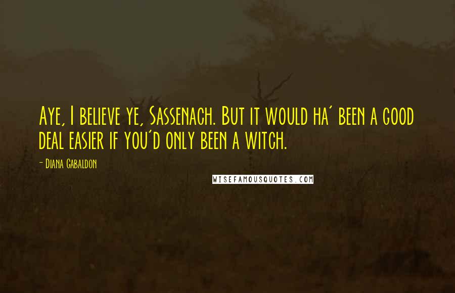 Diana Gabaldon Quotes: Aye, I believe ye, Sassenach. But it would ha' been a good deal easier if you'd only been a witch.