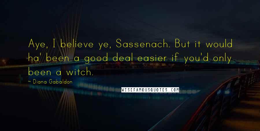 Diana Gabaldon Quotes: Aye, I believe ye, Sassenach. But it would ha' been a good deal easier if you'd only been a witch.