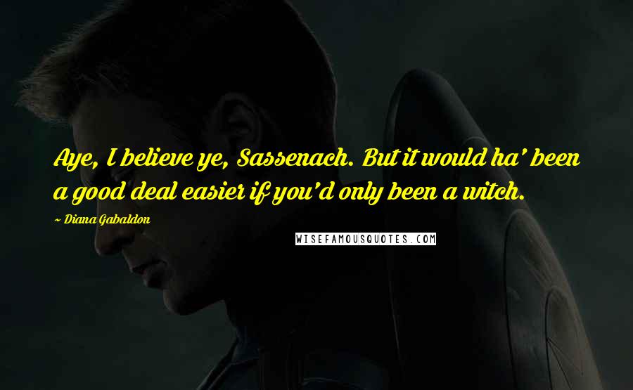 Diana Gabaldon Quotes: Aye, I believe ye, Sassenach. But it would ha' been a good deal easier if you'd only been a witch.