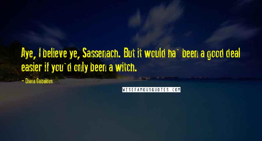 Diana Gabaldon Quotes: Aye, I believe ye, Sassenach. But it would ha' been a good deal easier if you'd only been a witch.