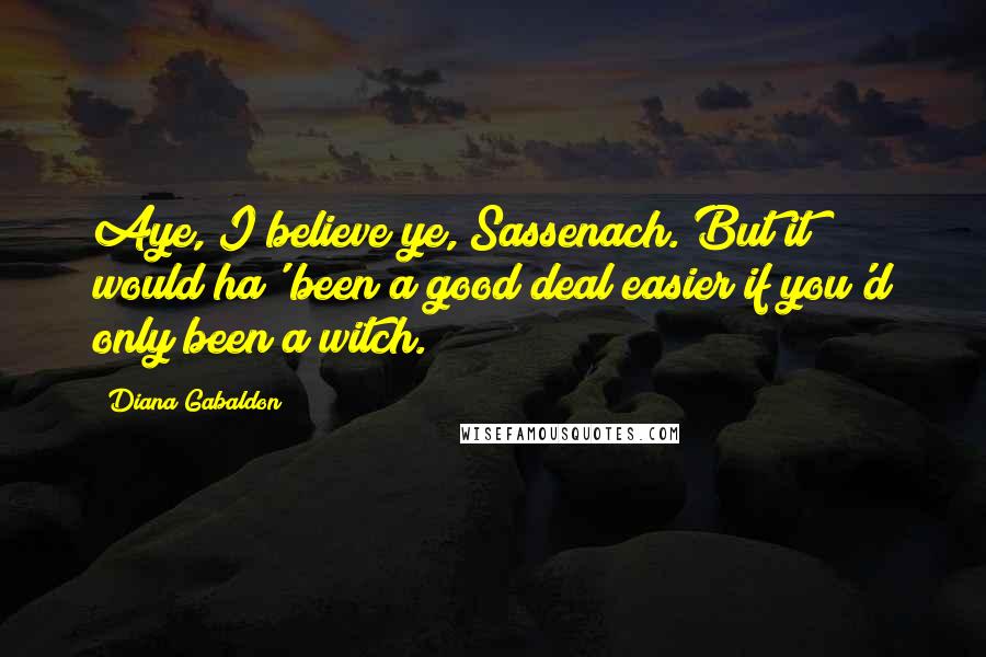 Diana Gabaldon Quotes: Aye, I believe ye, Sassenach. But it would ha' been a good deal easier if you'd only been a witch.