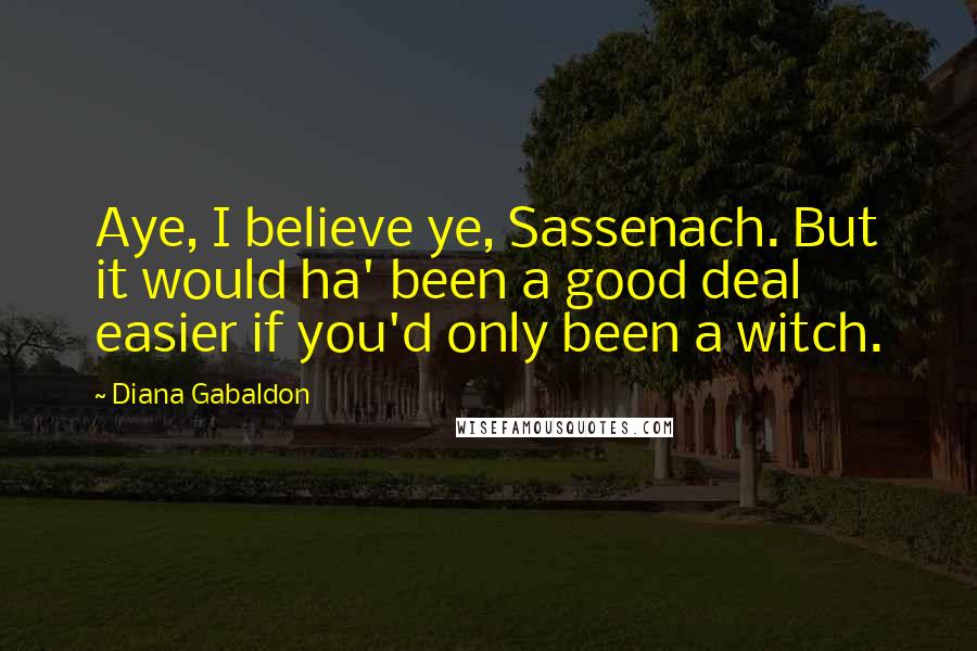 Diana Gabaldon Quotes: Aye, I believe ye, Sassenach. But it would ha' been a good deal easier if you'd only been a witch.