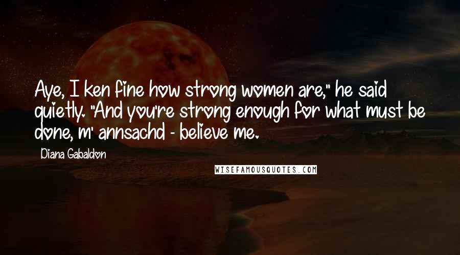 Diana Gabaldon Quotes: Aye, I ken fine how strong women are," he said quietly. "And you're strong enough for what must be done, m' annsachd - believe me.