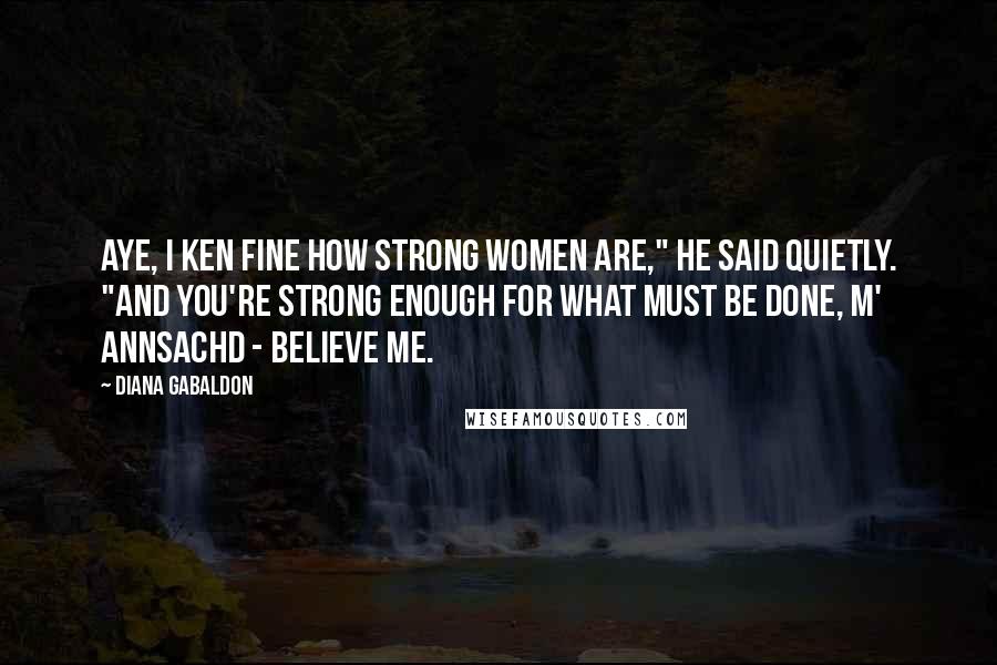 Diana Gabaldon Quotes: Aye, I ken fine how strong women are," he said quietly. "And you're strong enough for what must be done, m' annsachd - believe me.