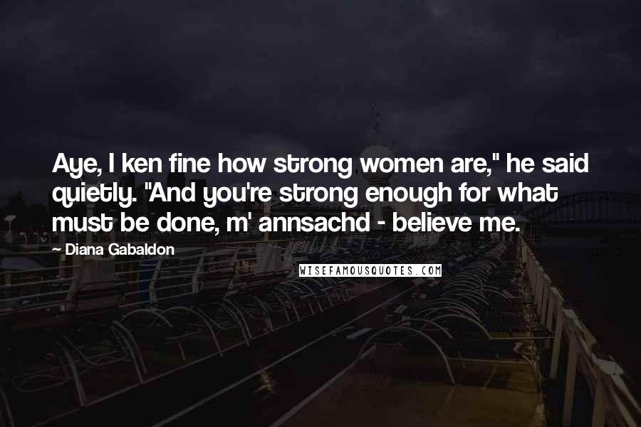 Diana Gabaldon Quotes: Aye, I ken fine how strong women are," he said quietly. "And you're strong enough for what must be done, m' annsachd - believe me.