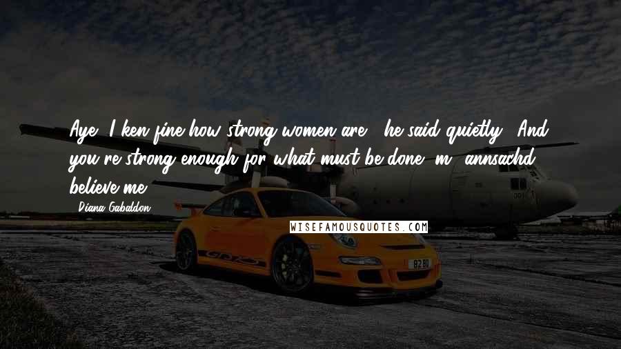 Diana Gabaldon Quotes: Aye, I ken fine how strong women are," he said quietly. "And you're strong enough for what must be done, m' annsachd - believe me.