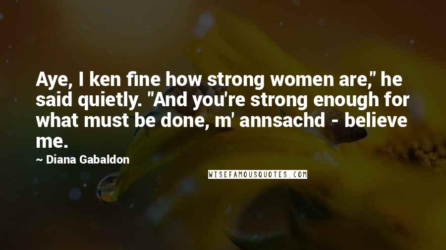 Diana Gabaldon Quotes: Aye, I ken fine how strong women are," he said quietly. "And you're strong enough for what must be done, m' annsachd - believe me.