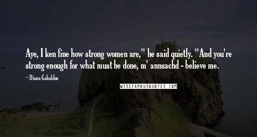 Diana Gabaldon Quotes: Aye, I ken fine how strong women are," he said quietly. "And you're strong enough for what must be done, m' annsachd - believe me.