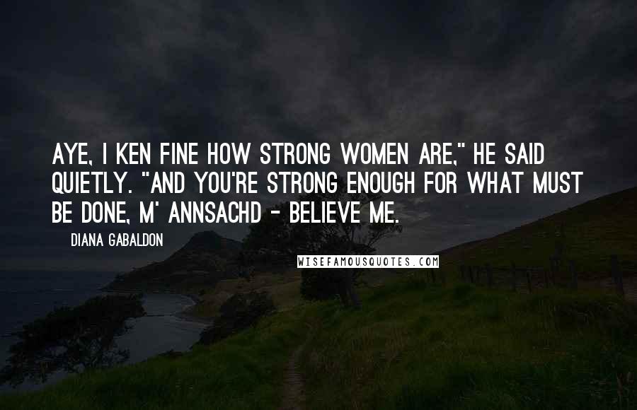 Diana Gabaldon Quotes: Aye, I ken fine how strong women are," he said quietly. "And you're strong enough for what must be done, m' annsachd - believe me.