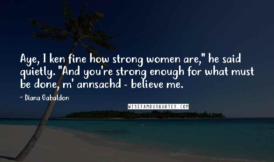 Diana Gabaldon Quotes: Aye, I ken fine how strong women are," he said quietly. "And you're strong enough for what must be done, m' annsachd - believe me.