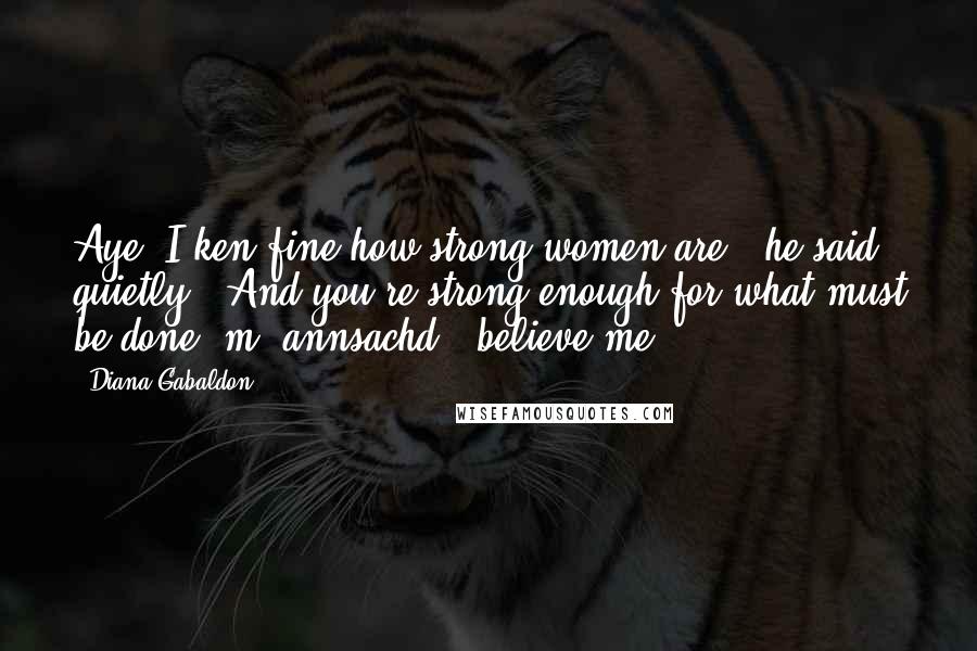 Diana Gabaldon Quotes: Aye, I ken fine how strong women are," he said quietly. "And you're strong enough for what must be done, m' annsachd - believe me.