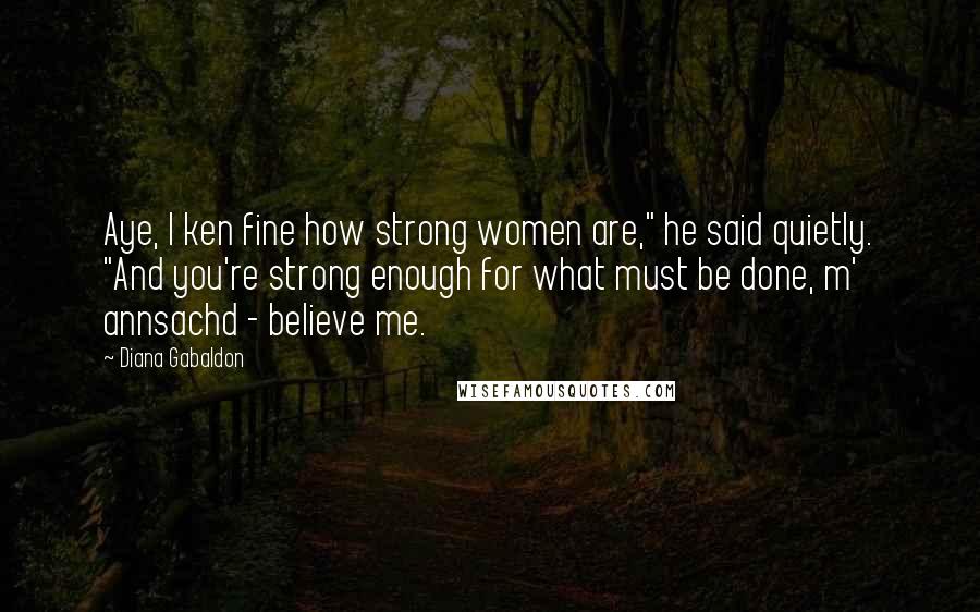 Diana Gabaldon Quotes: Aye, I ken fine how strong women are," he said quietly. "And you're strong enough for what must be done, m' annsachd - believe me.