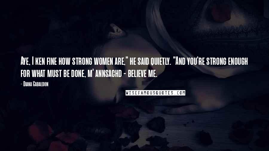 Diana Gabaldon Quotes: Aye, I ken fine how strong women are," he said quietly. "And you're strong enough for what must be done, m' annsachd - believe me.