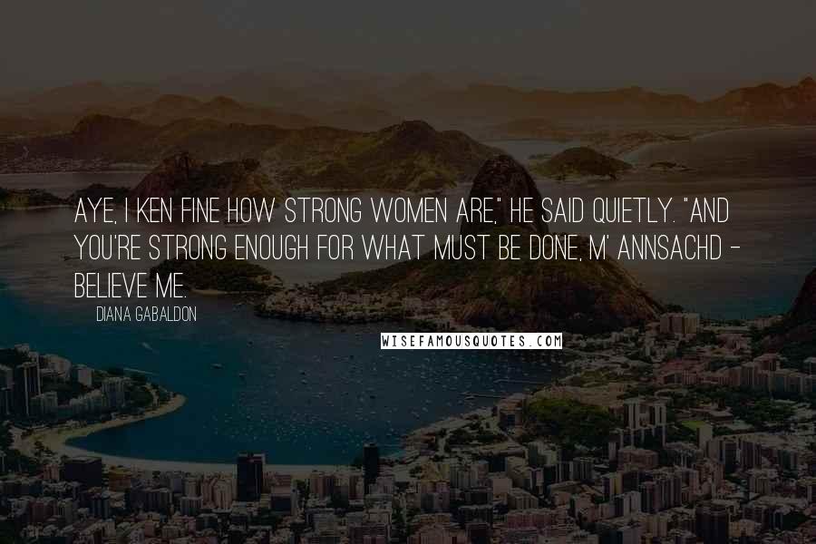 Diana Gabaldon Quotes: Aye, I ken fine how strong women are," he said quietly. "And you're strong enough for what must be done, m' annsachd - believe me.