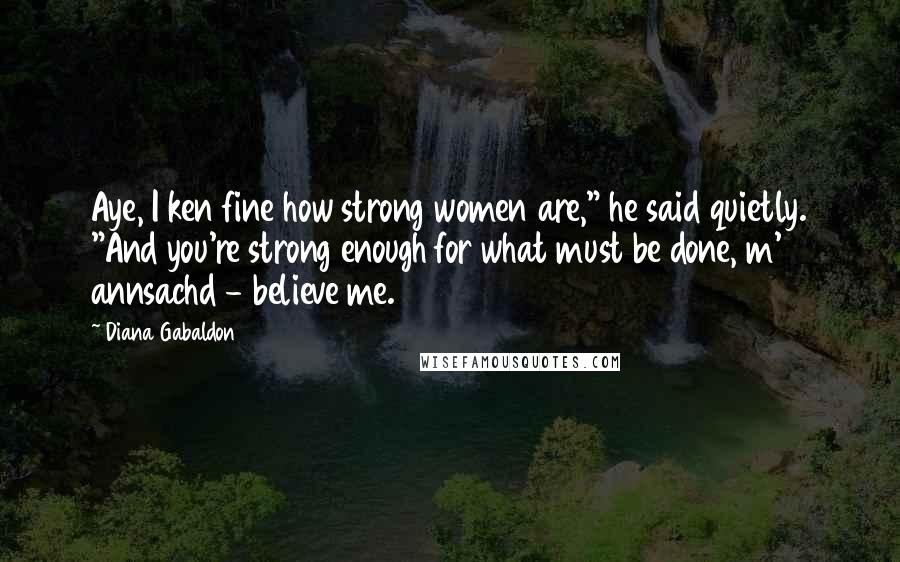 Diana Gabaldon Quotes: Aye, I ken fine how strong women are," he said quietly. "And you're strong enough for what must be done, m' annsachd - believe me.