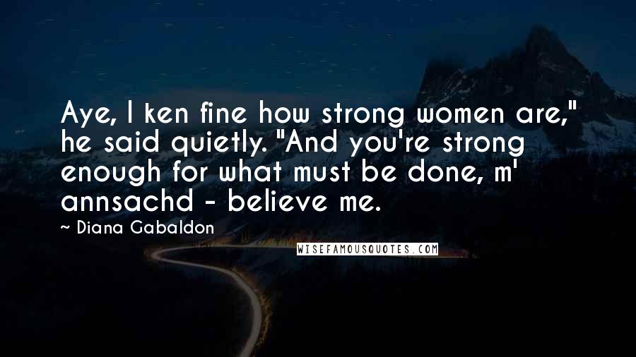 Diana Gabaldon Quotes: Aye, I ken fine how strong women are," he said quietly. "And you're strong enough for what must be done, m' annsachd - believe me.