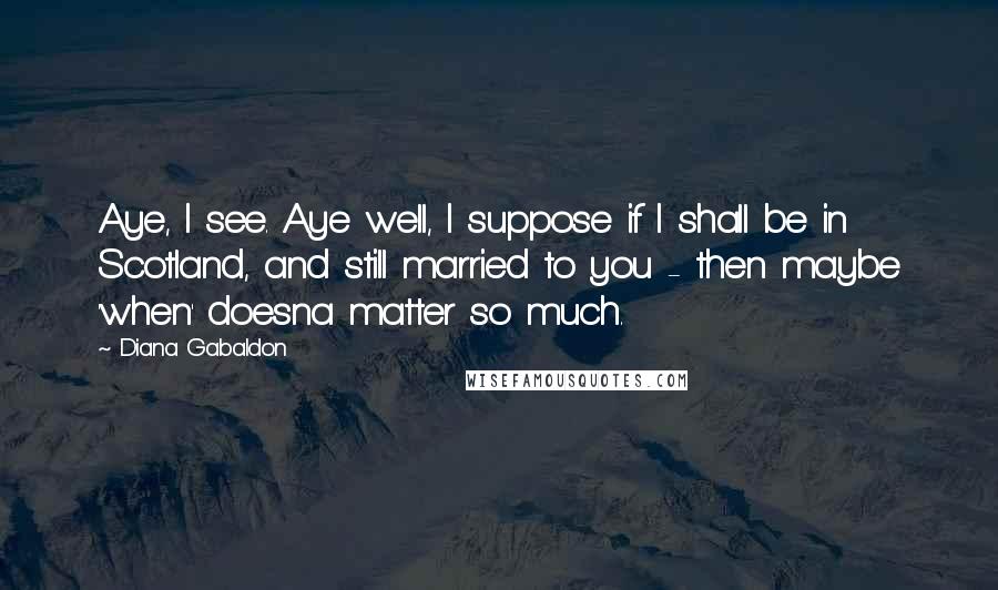 Diana Gabaldon Quotes: Aye, I see. Aye well, I suppose if I shall be in Scotland, and still married to you - then maybe 'when' doesna matter so much.
