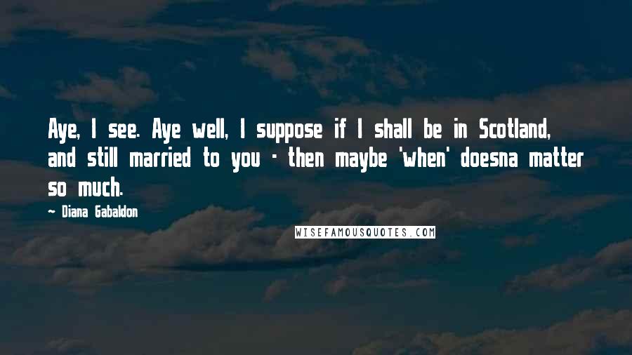 Diana Gabaldon Quotes: Aye, I see. Aye well, I suppose if I shall be in Scotland, and still married to you - then maybe 'when' doesna matter so much.