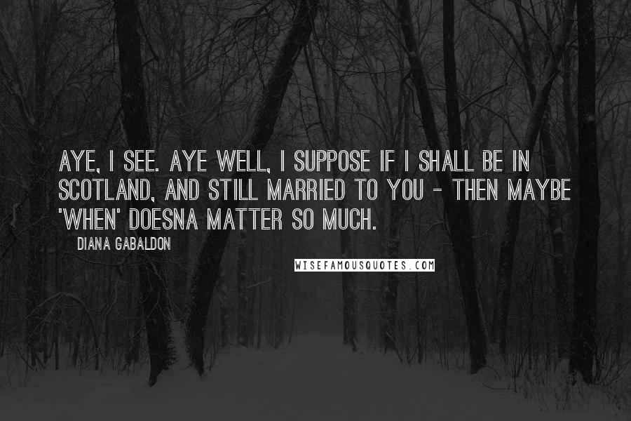 Diana Gabaldon Quotes: Aye, I see. Aye well, I suppose if I shall be in Scotland, and still married to you - then maybe 'when' doesna matter so much.
