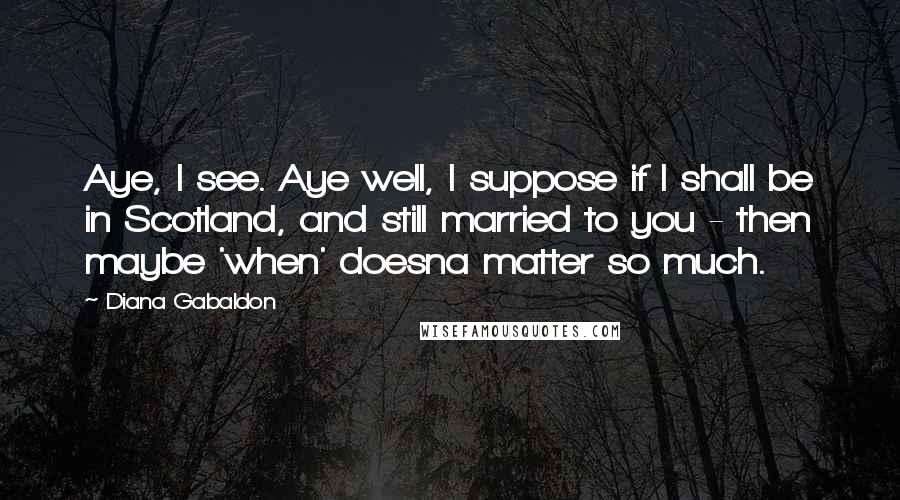 Diana Gabaldon Quotes: Aye, I see. Aye well, I suppose if I shall be in Scotland, and still married to you - then maybe 'when' doesna matter so much.