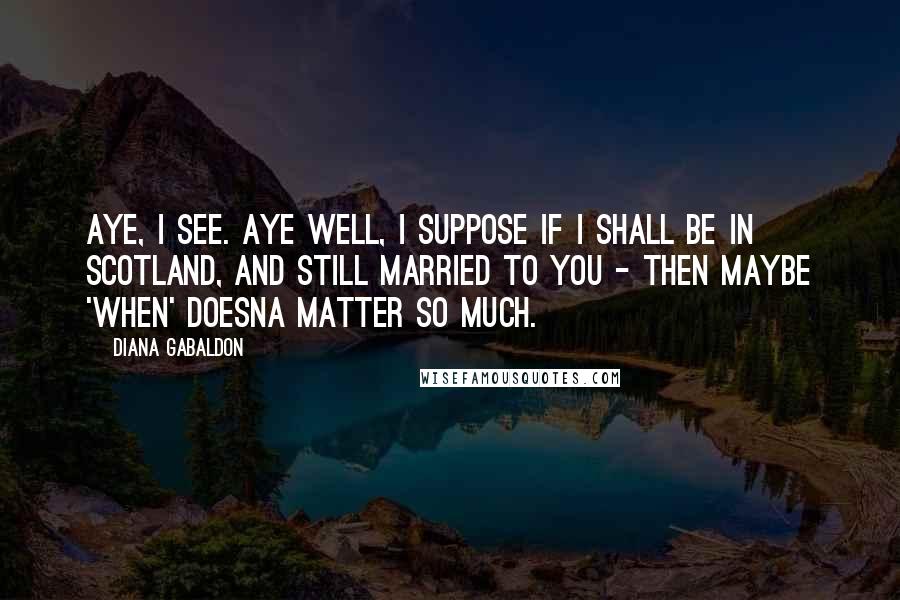 Diana Gabaldon Quotes: Aye, I see. Aye well, I suppose if I shall be in Scotland, and still married to you - then maybe 'when' doesna matter so much.