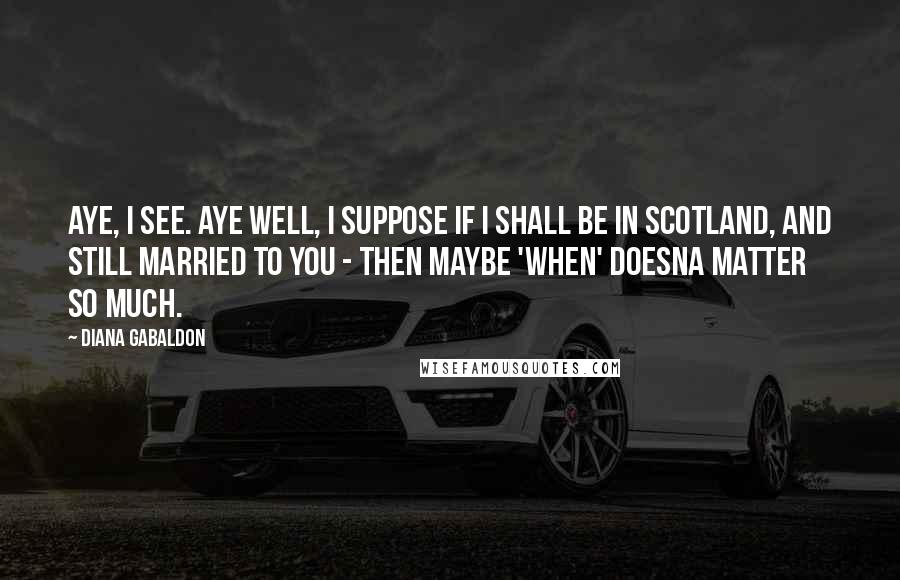 Diana Gabaldon Quotes: Aye, I see. Aye well, I suppose if I shall be in Scotland, and still married to you - then maybe 'when' doesna matter so much.