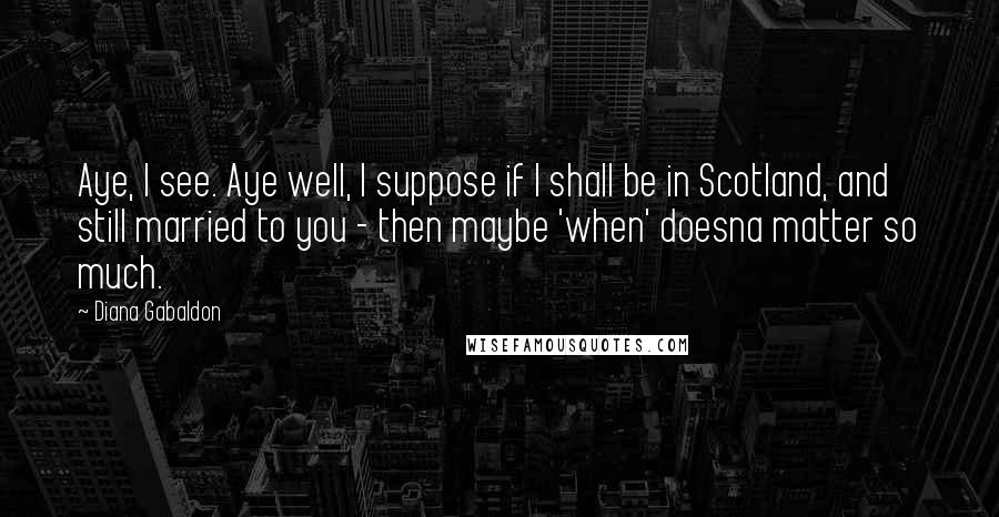 Diana Gabaldon Quotes: Aye, I see. Aye well, I suppose if I shall be in Scotland, and still married to you - then maybe 'when' doesna matter so much.