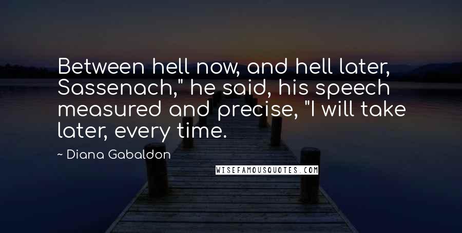 Diana Gabaldon Quotes: Between hell now, and hell later, Sassenach," he said, his speech measured and precise, "I will take later, every time.