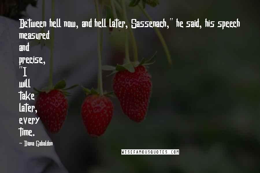 Diana Gabaldon Quotes: Between hell now, and hell later, Sassenach," he said, his speech measured and precise, "I will take later, every time.