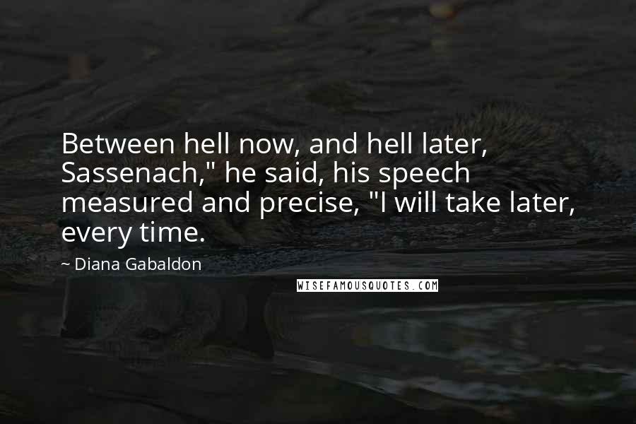 Diana Gabaldon Quotes: Between hell now, and hell later, Sassenach," he said, his speech measured and precise, "I will take later, every time.