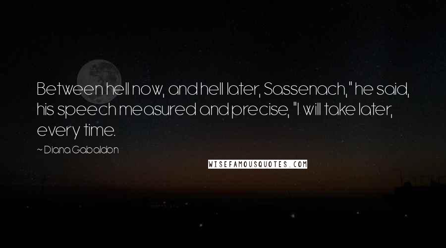 Diana Gabaldon Quotes: Between hell now, and hell later, Sassenach," he said, his speech measured and precise, "I will take later, every time.