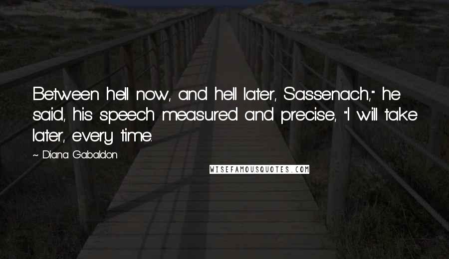 Diana Gabaldon Quotes: Between hell now, and hell later, Sassenach," he said, his speech measured and precise, "I will take later, every time.