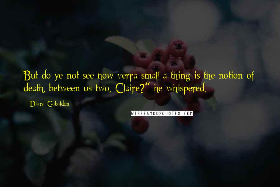 Diana Gabaldon Quotes: But do ye not see how verra small a thing is the notion of death, between us two, Claire?" he whispered.