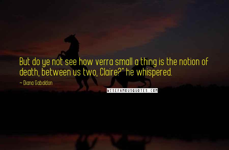 Diana Gabaldon Quotes: But do ye not see how verra small a thing is the notion of death, between us two, Claire?" he whispered.