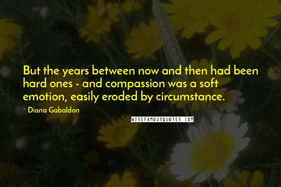 Diana Gabaldon Quotes: But the years between now and then had been hard ones - and compassion was a soft emotion, easily eroded by circumstance.