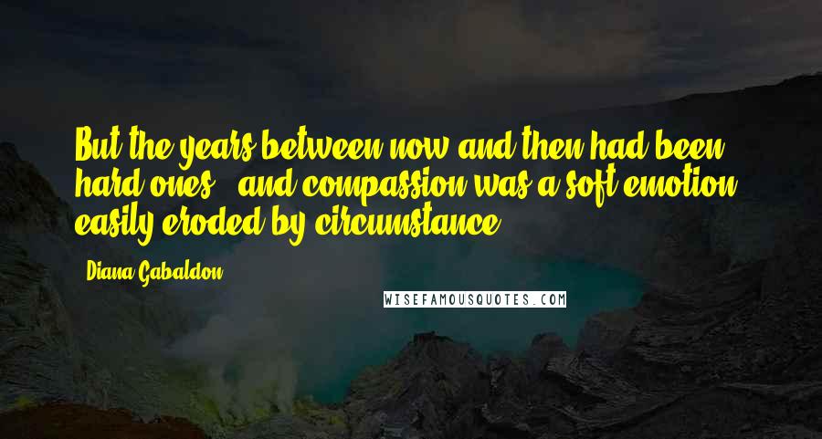 Diana Gabaldon Quotes: But the years between now and then had been hard ones - and compassion was a soft emotion, easily eroded by circumstance.