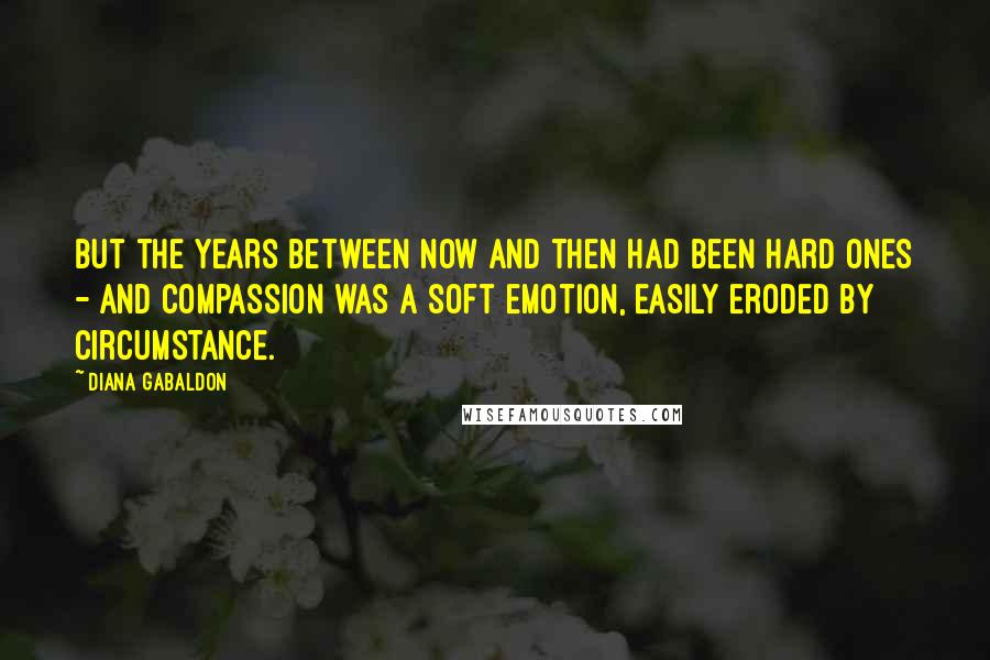 Diana Gabaldon Quotes: But the years between now and then had been hard ones - and compassion was a soft emotion, easily eroded by circumstance.