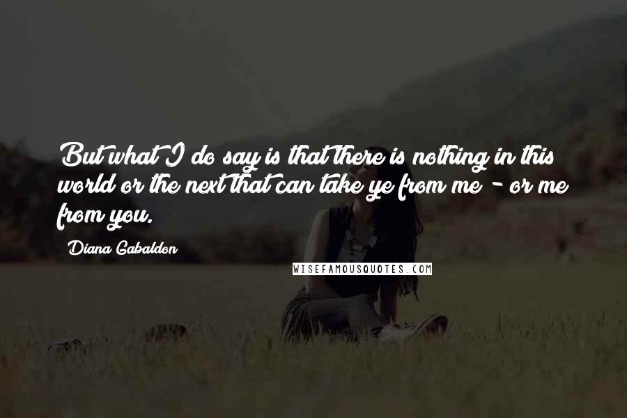 Diana Gabaldon Quotes: But what I do say is that there is nothing in this world or the next that can take ye from me - or me from you.