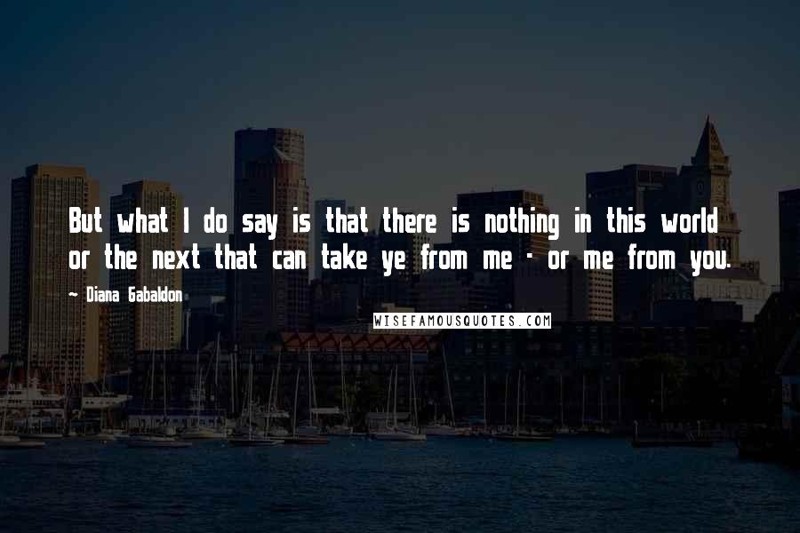 Diana Gabaldon Quotes: But what I do say is that there is nothing in this world or the next that can take ye from me - or me from you.